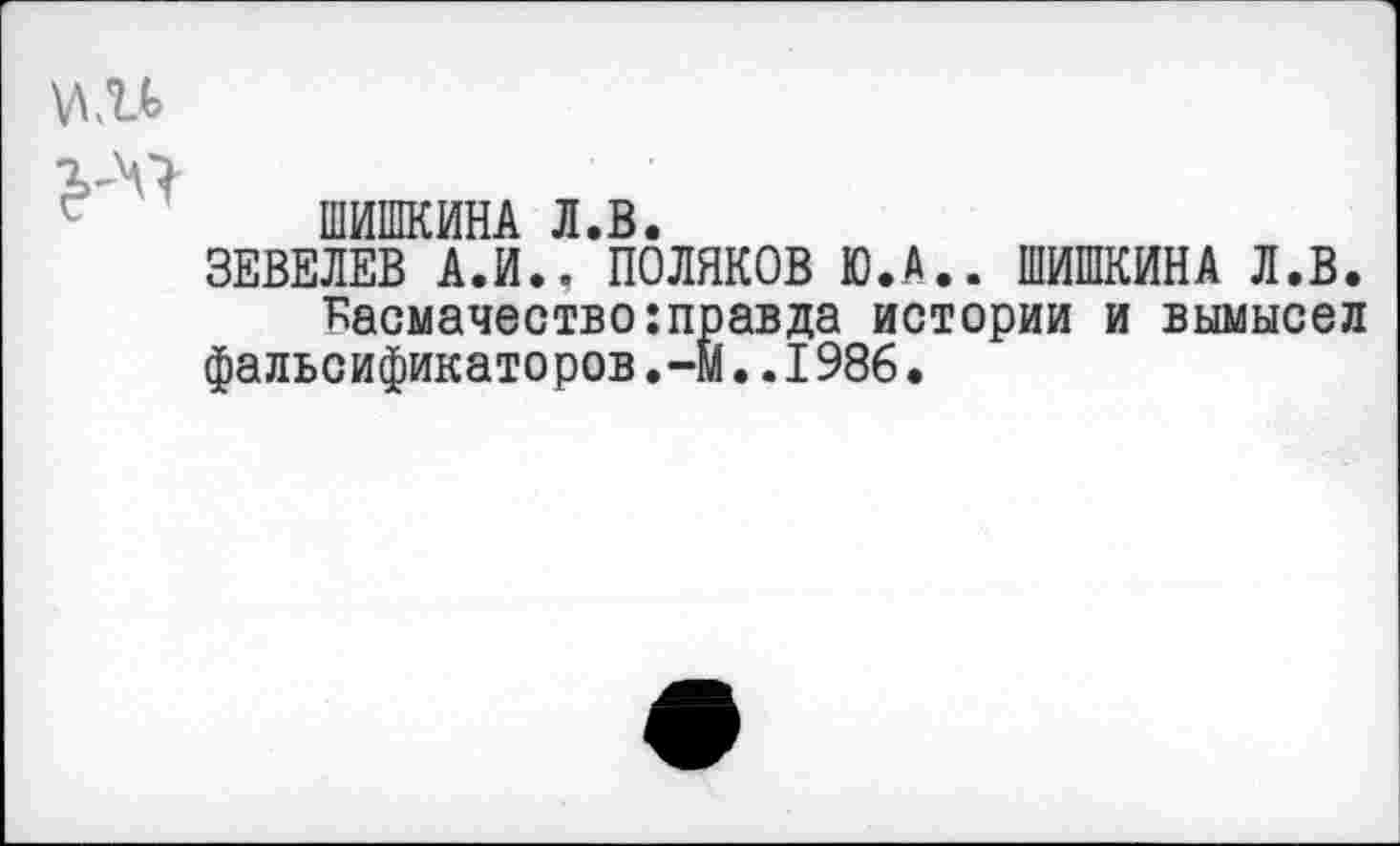 ﻿
ШИШКИНА Л.В.
ЗЕВЕЛЕВ А.И*. ПОЛЯКОВ Ю.А.. ШИШКИНА Л.В.
■Басмачество: прав да истории и вымысел фальсификаторов.-м..1986.